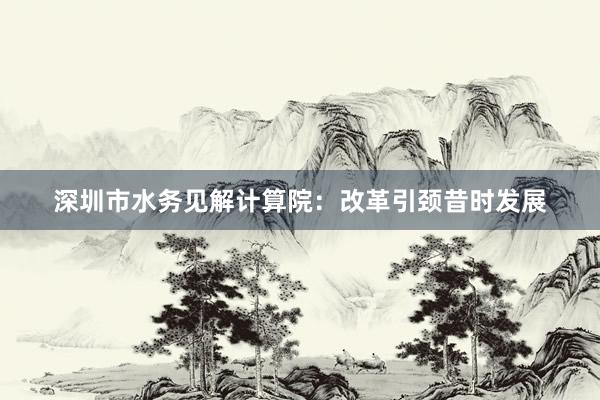 深圳市水务见解计算院：改革引颈昔时发展